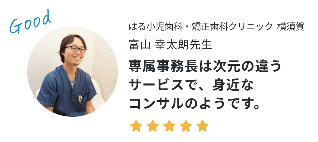 はる小児歯科・矯正歯科クリニック横須賀 富山幸太朗先生の声「専属事務長は次元の違うサービスで、身近なコンサルのようです。」